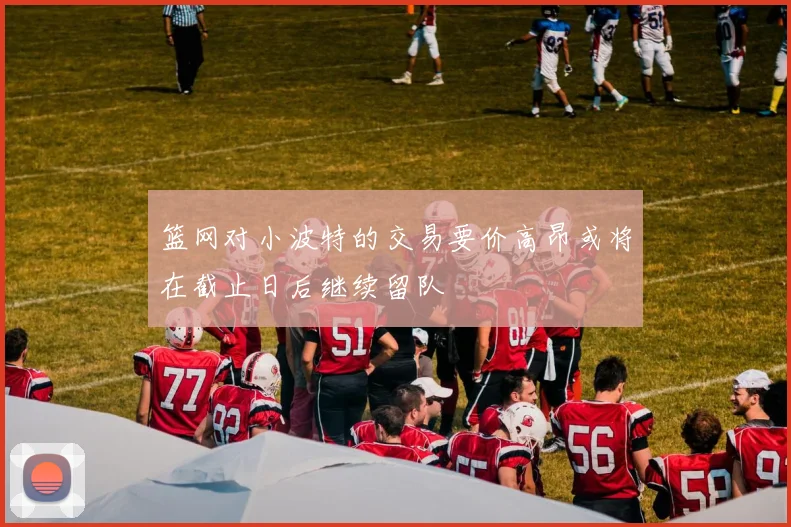 篮网对小波特的交易要价高昂或将在截止日后继续留队