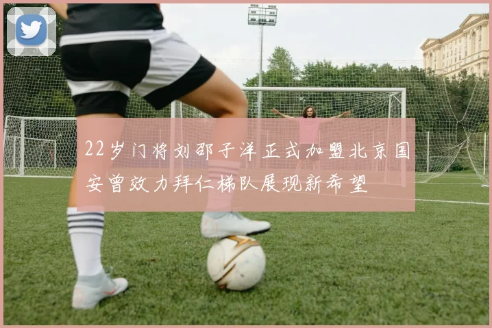 22岁门将刘邵子洋正式加盟北京国安曾效力拜仁梯队展现新希望
