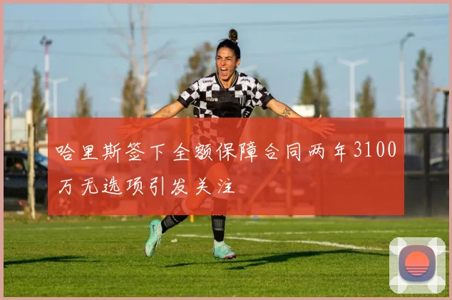 哈里斯签下全额保障合同两年3100万无选项引发关注
