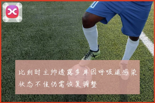 比利时主帅透露多库因呼吸道感染状态不佳仍需恢复调整