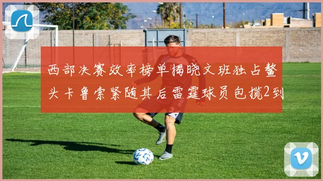 西部决赛效率榜单揭晓文班独占鳌头卡鲁索紧随其后雷霆球员包揽2到5名