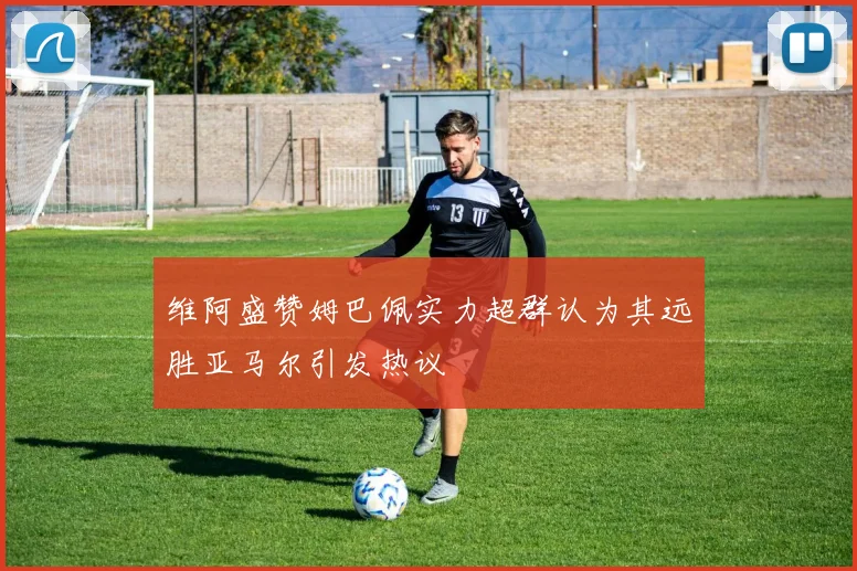 维阿盛赞姆巴佩实力超群认为其远胜亚马尔引发热议
