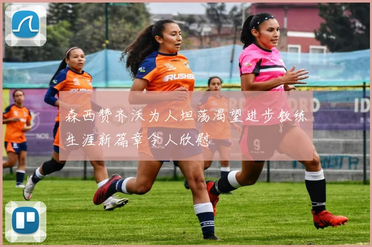 森西赞齐沃为人坦荡渴望进步教练生涯新篇章令人欣慰