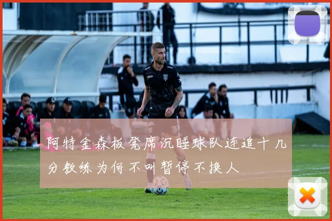 阿特金森板凳席沉睡球队连追十几分教练为何不叫暂停不换人