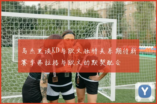 乌杰里谈KD与欧文独特关系期待新赛季弗拉格与欧文的默契配合