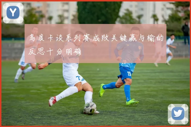 乌度卡谈系列赛成败关键赢与输的反思十分明确