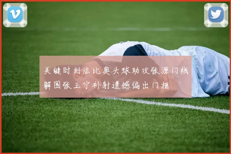 关键时刻法比奥头球助攻张源门线解围张玉宁补射遗憾偏出门框