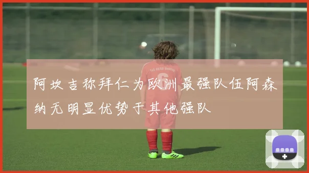 阿坎吉称拜仁为欧洲最强队伍阿森纳无明显优势于其他强队