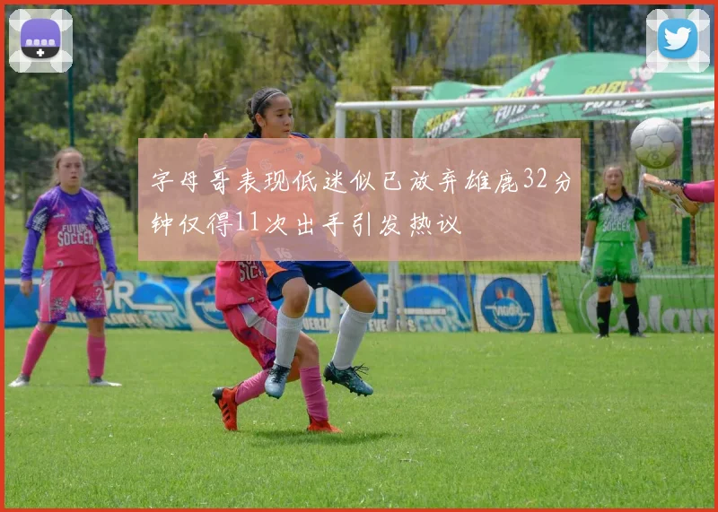 字母哥表现低迷似已放弃雄鹿32分钟仅得11次出手引发热议